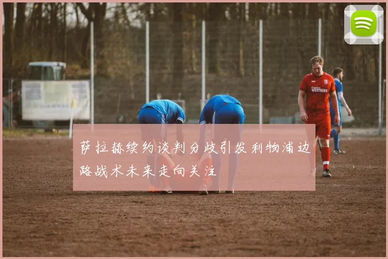 萨拉赫续约谈判分歧引发利物浦边路战术未来走向关注