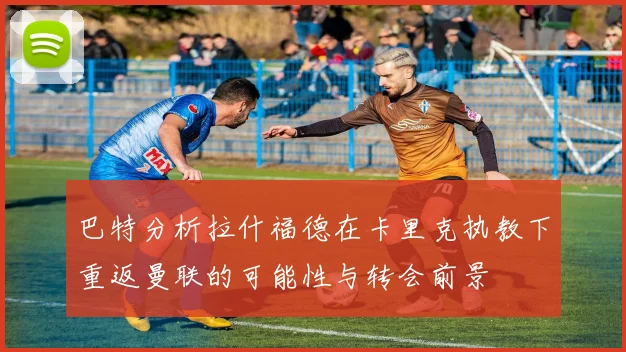 巴特分析拉什福德在卡里克执教下重返曼联的可能性与转会前景