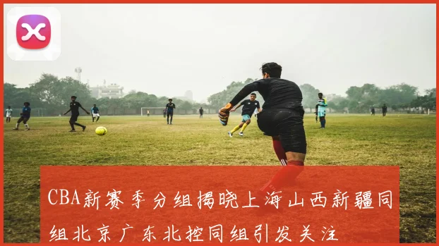 CBA新赛季分组揭晓上海山西新疆同组北京广东北控同组引发关注