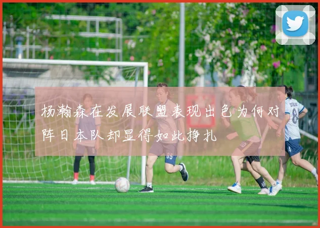 杨瀚森在发展联盟表现出色为何对阵日本队却显得如此挣扎