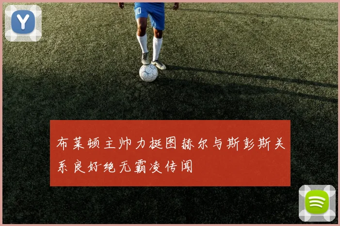布莱顿主帅力挺图赫尔与斯彭斯关系良好绝无霸凌传闻