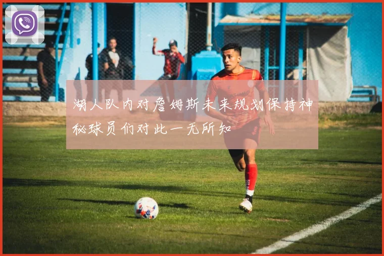 湖人队内对詹姆斯未来规划保持神秘球员们对此一无所知